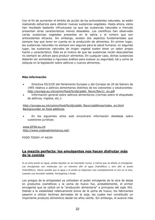 Con el fin de aumentar el ámbito de acción de los antioxidantes naturales, se están
realizando esfuerzos para obtener nuevas sustancias vegetales. Hasta ahora, estos
han resultado bastante infructuosos ya que las sustancias naturales a menudo
presentan otras características menos deseables. Los científicos han observado
varias sustancias vegetales presentes en la salvia y el romero que son
antioxidantes eficaces. Sin embargo, existen dos aspectos fundamentales que
siempre hay que tener en cuenta en la producción de alimentos. En primer lugar,
las sustancias naturales no siempre son seguras para la salud humana; en segundo
lugar, las sustancias naturales de origen vegetal suelen tener un sabor propio
fuerte y característico. Éste es el motivo de que las sustancias recién descubiertas
no siempre se utilicen para producir alimentos. En cualquier caso, dichas sustancias
deberán ser sometidas a rigurosos análisis para evaluar su seguridad, tal y como se
estipula en la legislación sobre aditivos y nuevos alimentos.
Más información
• Directiva 95/2/CE del Parlamento Europeo y del Consejo de 20 de febrero de
1995 relativa a aditivos alimentarios distintos de los colorantes y edulcorantes:
http://europa.eu.int/comm/food/fs/sfp/addit_flavor/flav11_en.pdf
• Información general sobre aditivos alimentarios (normas sobre el etiquetado
de aditivos, ingesta, etc.):
http://europa.eu.int/comm/food/fs/sfp/addit_flavor/additives/index_en.html
Backgrounder on food additives
• En los siguientes sitios web encontrará información detallada sobre
cuestiones juridícas:
www.EFSA.eu.int
http://www.codexalimentarius.net/
FOOD TODAY nº 44/04
La mezcla perfecta: los emulgentes nos hacen disfrutar más
de la comida
Si se echa aceite en agua, ambos líquidos no se mezclarán nunca, a menos que se añada un emulgente.
Los emulgentes son moléculas con un extremo afín al agua (hidrofílico) y otro afín al aceite
(hidrofóbico). Hacen posible que el agua y el aceite se dispersen casi completamente el uno en el otro,
creando una emulsión estable, homogénea y fluida.
Los griegos de la antigüedad ya utilizaban el poder emulgente de la cera de abeja
en productos cosméticos y la yema de huevo fue, probablemente, el primer
emulgente que se utilizó en la “producción alimentaria” a principios del siglo XIX.
Debido a la estabilidad relativamente breve de la yema de huevo, los fabricantes
pasaron a utilizar lecitinas derivadas de la soja, las cuales han constituido un
importante producto alimenticio desde los años veinte. Sin embargo, el avance más
22
 