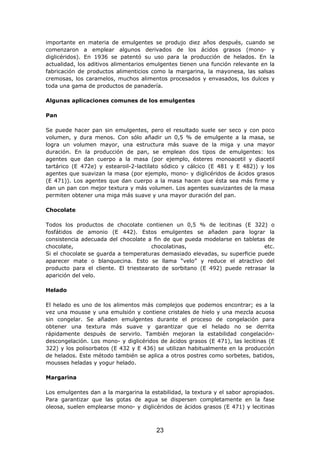importante en materia de emulgentes se produjo diez años después, cuando se
comenzaron a emplear algunos derivados de los ácidos grasos (mono- y
diglicéridos). En 1936 se patentó su uso para la producción de helados. En la
actualidad, los aditivos alimentarios emulgentes tienen una función relevante en la
fabricación de productos alimenticios como la margarina, la mayonesa, las salsas
cremosas, los caramelos, muchos alimentos procesados y envasados, los dulces y
toda una gama de productos de panadería.
Algunas aplicaciones comunes de los emulgentes
Pan
Se puede hacer pan sin emulgentes, pero el resultado suele ser seco y con poco
volumen, y dura menos. Con sólo añadir un 0,5 % de emulgente a la masa, se
logra un volumen mayor, una estructura más suave de la miga y una mayor
duración. En la producción de pan, se emplean dos tipos de emulgentes: los
agentes que dan cuerpo a la masa (por ejemplo, ésteres monoacetil y diacetil
tartárico (E 472e) y estearoil-2-lactilato sódico y cálcico (E 481 y E 482)) y los
agentes que suavizan la masa (por ejemplo, mono- y diglicéridos de ácidos grasos
(E 471)). Los agentes que dan cuerpo a la masa hacen que ésta sea más firme y
dan un pan con mejor textura y más volumen. Los agentes suavizantes de la masa
permiten obtener una miga más suave y una mayor duración del pan.
Chocolate
Todos los productos de chocolate contienen un 0,5 % de lecitinas (E 322) o
fosfátidos de amonio (E 442). Estos emulgentes se añaden para lograr la
consistencia adecuada del chocolate a fin de que pueda modelarse en tabletas de
chocolate, chocolatinas, etc.
Si el chocolate se guarda a temperaturas demasiado elevadas, su superficie puede
aparecer mate o blanquecina. Esto se llama “velo” y reduce el atractivo del
producto para el cliente. El triestearato de sorbitano (E 492) puede retrasar la
aparición del velo.
Helado
El helado es uno de los alimentos más complejos que podemos encontrar; es a la
vez una mousse y una emulsión y contiene cristales de hielo y una mezcla acuosa
sin congelar. Se añaden emulgentes durante el proceso de congelación para
obtener una textura más suave y garantizar que el helado no se derrita
rápidamente después de servirlo. También mejoran la estabilidad congelación-
descongelación. Los mono- y diglicéridos de ácidos grasos (E 471), las lecitinas (E
322) y los polisorbatos (E 432 y E 436) se utilizan habitualmente en la producción
de helados. Este método también se aplica a otros postres como sorbetes, batidos,
mousses heladas y yogur helado.
Margarina
Los emulgentes dan a la margarina la estabilidad, la textura y el sabor apropiados.
Para garantizar que las gotas de agua se dispersen completamente en la fase
oleosa, suelen emplearse mono- y diglicéridos de ácidos grasos (E 471) y lecitinas
23
 