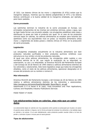 (E 322). Los ésteres cítricos de los mono- y diglicéridos (E 472c) evitan que la
margarina salpique, mientras que los ésteres poliglicéridos (E 477) y los ésteres
lácticos contribuyen a la buena calidad de la margarina empleada, por ejemplo,
para hacer pasteles.
Carne procesada
Las salchichas dominan la industria de la carne procesada en Europa. Los
principales componentes de las mismas son proteínas cárnicas, grasa y agua, que
se ligan hasta formar una emulsión estable. Los emulgentes estabilizan esta masa y
distribuyen la grasa por todo el producto por igual. En el caso de los productos
cárnicos bajos en calorías, los aditivos alimentarios se emplean para hacerlos tan
apetitosos como sus equivalentes ricos en grasa. La industria alimentaria utiliza
mono- y diglicéridos de ácidos grasos y ésteres cítricos (E 472c) en la producción
de carne procesada.
Legislación
Los emulgentes empleados actualmente en la industria alimentaria son bien
productos naturales purificados o bien productos químicos sintéticos cuya
estructura es muy similar a la de los productos naturales.
Al igual que otros aditivos alimentarios, los emulgentes están sujetos a una
normativa estricta de la UE, que regula la evaluación de su seguridad, su
autorización, su uso y su etiquetado: la Directiva 95/2/CE del Parlamento Europeo
y del Consejo de 20 de febrero de 1995 relativa a aditivos alimentarios distintos de
los colorantes y edulcorantes. Este texto legislativo exige que todos los emulgentes
añadidos, como el resto de los aditivos alimentarios, aparezcan designados en el
envase del producto con su nombre o número E.
Más información
Directiva 95/2/CE del Parlamento Europeo y del Consejo de 20 de febrero de 1995
relativa a aditivos alimentarios distintos de los colorantes y edulcorantes:
http://europa.eu.int/comm/food/fs/sfp/addit_flavor/flav11_en.pdf
Hasenhuettl G E & Hartel R W (eds): Food Emulsifiers and Their Applications,
Culinary and Hospitality Industry Publications Services
FOOD TODAY nº 44/05
Los edulcorantes bajos en calorías, algo más que un sabor
dulce
Los edulcorantes bajos en calorías son muy populares entre quienes se preocupan por el peso y la salud.
Al aportar pocas calorías o ninguna, son la forma principal de endulzar los alimentos y las bebidas bajos
en calorías y sin azúcar. Si se usan debidamente, estos productos pueden resultar útiles a la hora de
perder y controlar el peso e incluso para la salud general.
Tipos de edulcorantes
24
 