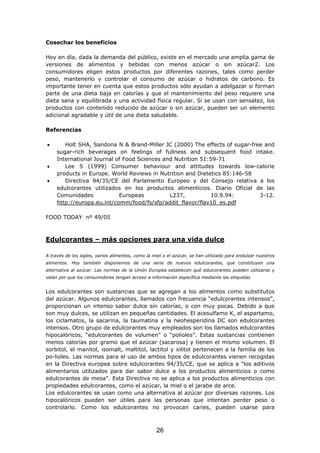 Cosechar los beneficios
Hoy en día, dada la demanda del público, existe en el mercado una amplia gama de
versiones de alimentos y bebidas con menos azúcar o sin azúcar2. Los
consumidores eligen estos productos por diferentes razones, tales como perder
peso, mantenerlo y controlar el consumo de azúcar o hidratos de carbono. Es
importante tener en cuenta que estos productos sólo ayudan a adelgazar si forman
parte de una dieta baja en calorías y que el mantenimiento del peso requiere una
dieta sana y equilibrada y una actividad física regular. Si se usan con sensatez, los
productos con contenido reducido de azúcar o sin azúcar, pueden ser un elemento
adicional agradable y útil de una dieta saludable.
Referencias
• Holt SHA, Sandona N & Brand-Miller JC (2000) The effects of sugar-free and
sugar-rich beverages on feelings of fullness and subsequent food intake.
International Journal of Food Sciences and Nutrition 51:59-71
• Lee S (1999) Consumer behaviour and attitudes towards low-calorie
products in Europe. World Reviews in Nutrition and Dietetics 85:146-58
• Directiva 94/35/CE del Parlamento Europeo y del Consejo relativa a los
edulcorantes utilizados en los productos alimenticios. Diario Oficial de las
Comunidades Europeas L237, 10.9.94: 3-12.
http://europa.eu.int/comm/food/fs/sfp/addit_flavor/flav10_es.pdf
FOOD TODAY nº 49/05
Edulcorantes – más opciones para una vida dulce
A través de los siglos, varios alimentos, como la miel o el azúcar, se han utilizado para endulzar nuestros
alimentos. Hoy también disponemos de una serie de nuevos edulcorantes, que constituyen una
alternativa al azúcar. Las normas de la Unión Europea establecen qué edulcorantes pueden utilizarse y
velan por que los consumidores tengan acceso a información específica mediante las etiquetas
Los edulcorantes son sustancias que se agregan a los alimentos como substitutos
del azúcar. Algunos edulcorantes, llamados con frecuencia “edulcorantes intensos”,
proporcionan un intenso sabor dulce sin calorías, o con muy pocas. Debido a que
son muy dulces, se utilizan en pequeñas cantidades. El acesulfamo K, el aspartamo,
los ciclamatos, la sacarina, la taumatina y la neohesperidina DC son edulcorantes
intensos. Otro grupo de edulcorantes muy empleados son los llamados edulcorantes
hipocalóricos, “edulcorantes de volumen” o “polioles”. Estas sustancias contienen
menos calorías por gramo que el azúcar (sacarosa) y tienen el mismo volumen. El
sorbitol, el manitol, isomalt, maltitol, lactitol y xilitol pertenecen a la familia de los
po-lioles. Las normas para el uso de ambos tipos de edulcorantes vienen recogidas
en la Directiva europea sobre edulcorantes 94/35/CE, que se aplica a “los aditivos
alimentarios utilizados para dar sabor dulce a los productos alimenticios o como
edulcorantes de mesa”. Esta Directiva no se aplica a los productos alimenticios con
propiedades edulcorantes, como el azúcar, la miel o el jarabe de arce.
Los edulcorantes se usan como una alternativa al azúcar por diversas razones. Los
hipocalóricos pueden ser útiles para las personas que intentan perder peso o
controlarlo. Como los edulcorantes no provocan caries, pueden usarse para
26
 