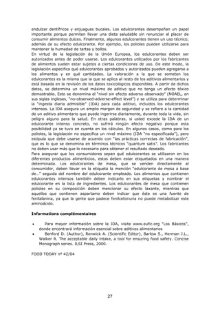 endulzar dentífricos y enjuagues bucales. Los edulcorantes desempeñan un papel
importante porque permiten llevar una dieta saludable sin renunciar al placer de
consumir alimentos dulces. Finalmente, algunos edulcorantes tienen un uso técnico,
además de su efecto edulcorante. Por ejemplo, los polioles pueden utilizarse para
mantener la humedad de tartas y bollos.
En virtud de la legislación de la Unión Europea, los edulcorantes deben ser
autorizados antes de poder usarse. Los edulcorantes utilizados por los fabricantes
de alimentos suelen estar sujetos a ciertas condiciones de uso. De este modo, la
legislación especifica qué edulcorantes aprobados y autorizados pueden agregarse a
los alimentos y en qué cantidades. La valoración a la que se someten los
edulcorantes es la misma que la que se aplica al resto de los aditivos alimentarios y
está basada en la revisión de los datos toxicológicos disponibles. A partir de dichos
datos, se determina un nivel máximo de aditivo que no tenga un efecto tóxico
demostrable. Esto se denomina el “nivel sin efecto adverso observado” (NOAEL, en
sus siglas inglesas, “no-observed-adverse-effect level”) y se utiliza para determinar
la “ingesta diaria admisible” (IDA) para cada aditivo, incluidos los edulcorantes
intensos. La IDA asegura un amplio margen de seguridad y se refiere a la cantidad
de un aditivo alimentario que puede ingerirse diariamente, durante toda la vida, sin
peligro alguno para la salud. En otras palabras, si usted excede la IDA de un
edulcorante intenso concreto, no sufrirá ningún efecto negativo porque esta
posibilidad ya se tuvo en cuenta en los cálculos. En algunos casos, como para los
polioles, la legislación no especifica un nivel máximo (IDA “no especificada”), pero
estipula que debe usarse de acuerdo con “las prácticas correctas de fabricación”,
que es lo que se denomina en términos técnicos “quantum satis”. Los fabricantes
no deben usar más que lo necesario para obtener el resultado deseado.
Para asegurar que los consumidores sepan qué edulcorantes se utilizaron en los
diferentes productos alimenticios, estos deben estar etiquetados en una manera
determinada. Los edulcorantes de mesa, que se venden directamente al
consumidor, deben llevar en la etiqueta la mención “edulcorante de mesa a base
de…” seguida del nombre del edulcorante empleado. Los alimentos que contienen
edulcorantes intensos también deben indicarlo en sus etiquetas y nombrar el
edulcorante en la lista de ingredientes. Los edulcorantes de mesa que contienen
polioles en su composición deben mencionar su efecto laxante, mientras que
aquellos que contienen aspartamo deben indicar que éste es una fuente de
fenilalanina, ya que la gente que padece fenilcetonuria no puede metabolizar este
aminoácido.
Informations complémentaires
• Para mayor información sobre la IDA, visite www.eufic.org “Los Básicos”,
donde encontrará información esencial sobre aditivos alimentarios
• Benford D. (Author), Renwick A. (Scientific Editor), Barlow S., Herman J.L.,
Walker R. The acceptable daily intake, a tool for ensuring food safety. Concise
Monograph series. ILSI Press, 2000.
FOOD TODAY nº 42/04
27
 