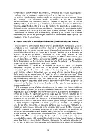 tecnologías de transformación de alimentos, entre ellas los aditivos, cuya seguridad
y utilidad están avaladas por su uso continuado y por rigurosas pruebas.
Los aditivos cumplen varias funciones útiles en los alimentos, que a menudo damos
por sentado. Los alimentos están sometidos a muchas condiciones
medioambientales que pueden modificar su composición original, como los cambios
de temperatura, la oxidación y la exposición a microbios. Los aditivos alimentarios
tienen un papel fundamental a la hora de mantener las cualidades y características
de los alimentos que exigen los consumidores, y hacen que los alimentos continúen
siendo seguros, nutritivos y apetecibles en su proceso desde el "campo a la mesa".
La utilización de aditivos está estrictamente regulada, y los criterios que se tienen
en cuenta para su uso es que tengan una utilidad demostrada, sean seguros y no
induzcan a error al consumidor.
3. ¿Cómo se evalúa la seguridad de los aditivos alimentarios en Europa?
Todos los aditivos alimentarios deben tener un propósito útil demostrado y han de
someterse a una valoración científica rigurosa y completa para garantizar su
seguridad, antes de que se autorice su uso. El comité que se encarga de evaluar la
seguridad de los aditivos en Europa es el Comité Científico para la Alimentación
Humana de la UE (Scientific Committee for Food, SCF). Además a nivel
internacional, hay un Comité Conjunto de Expertos en Aditivos Alimentarios (Joint
Expert Committeee on Aditivos alimentarios, JECFA) que trabaja bajo los auspicios
de la Organización de las Naciones Unidas para la Agricultura y la Alimentación
(FAO), y la Organización Mundial de la Salud (OMS).
Sus valoraciones se basan en la revisión de todos los datos toxicológicos
disponibles, incluidos los resultados de las pruebas efectuadas en humanos y
animales. A partir del análisis de los datos de los que disponen, se determina un
nivel dietético máximo del aditivo, que no tenga efectos tóxicos demostrables.
Dicho contenido es denominado el "nivel sin efecto adverso observado" ("no-
observed-adverse-effect level" o (NOAEL) y se emplea para determinar la cantidad
de "ingesta diaria admisible" (IDA) para cada aditivo. La IDA, que se calcula con un
amplio margen de seguridad, es la cantidad de un aditivo alimentario que puede ser
consumida en la dieta diariamente, durante toda la vida, sin que represente un
riesgo para la salud.
El SCF aboga por que se añadan a los alimentos los niveles más bajos posibles de
aditivos. Para asegurarse de que las personas no consuman una cantidad excesiva
de productos que contengan un determinado aditivo, que les lleve a sobrepasar los
límites de la IDA, la legislación europea exige que se realicen estudios de los
niveles de ingesta en la población, para responder a cualquier variación que se
presente en los modelos de consumo. Si ocasionalmente la ingesta diaria de
alimentos sobrepasa la IDA, sería poco probable que se produjera algún daño, dado
el amplio margen de seguridad de la misma (superior a 100 veces). Sin embargo, si
una de las cifras referentes al consumo señalase que los niveles habituales de
ingesta de determinados sectores de la población sobrepasan la IDA, entonces la
Comisión evaluaría la necesidad de revisar los niveles existentes del aditivo en los
alimentos, o limitaría la gama de alimentos en que dicho aditivo esté permitido.
A nivel mundial, la Comisión del Codex Alimentarius , una organización conjunta de
la FAO y la OMS, que se encarga de desarrollar normas internacionales sobre
seguridad alimentaria, está preparando actualmente una nueva 'Normativa General
sobre los Aditivos Alimentarios' (General Standards for Aditivos alimentarios",
GSFA), con el propósito de establecer unas normas internacionales armonizadas,
3
 