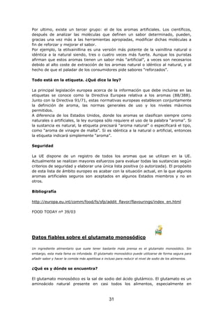 Por ultimo, existe un tercer grupo: el de los aromas artificiales. Los científicos,
después de analizar las moléculas que definen un sabor determinado, pueden,
gracias una vez más a las herramientas apropiadas, modificar dichas moléculas a
fin de reforzar y mejorar el sabor.
Por ejemplo, la etilvainillina es una versión más potente de la vainillina natural o
idéntica a la natural siendo, tres o cuatro veces más fuerte. Aunque los puristas
afirman que estos aromas tienen un sabor más “artificial”, a veces son necesarios
debido al alto coste de extracción de los aromas natural o idéntico al natural, y al
hecho de que el paladar de los consumidores pide sabores “reforzados”.
Todo está en la etiqueta. ¿Qué dice la ley?
La principal legislación europea acerca de la información que debe incluirse en las
etiquetas se conoce como la Directiva Europea relativa a los aromas (88/388).
Junto con la Directiva 91/71, estas normativas europeas establecen conjuntamente
la definición de aroma, las normas generales de uso y los niveles máximos
permitidos.
A diferencia de los Estados Unidos, donde los aromas se clasifican siempre como
naturales o artificiales, la ley europea sólo requiere el uso de la palabra “aroma”. Si
la sustancia es natural, la etiqueta precisará “aroma natural” o especificará el tipo,
como “aroma de vinagre de malta”. Si es idéntica a la natural o artificial, entonces
la etiqueta indicará simplemente “aroma”.
Seguridad
La UE dispone de un registro de todos los aromas que se utilizan en la UE.
Actualmente se realizan mayores esfuerzos para evaluar todas las sustancias según
criterios de seguridad y elaborar una única lista positiva (o autorizada). El propósito
de esta lista de ámbito europeo es acabar con la situación actual, en la que algunos
aromas artificiales seguros son aceptados en algunos Estados miembros y no en
otros.
Bibliografía
http://europa.eu.int/comm/food/fs/sfp/addit_flavor/flavourings/index_en.html
FOOD TODAY nº 39/03
Datos fiables sobre el glutamato monosódico
Un ingrediente alimentario que suele tener bastante mala prensa es el glutamato monosódico. Sin
embargo, esta mala fama es infundada. El glutamato monosódico puede utilizarse de forma segura para
añadir sabor y hacer la comida más apetitosa e incluso para reducir el nivel de sodio de los alimentos.
¿Qué es y dónde se encuentra?
El glutamato monosódico es la sal de sodio del ácido glutámico. El glutamato es un
aminoácido natural presente en casi todos los alimentos, especialmente en
31
 