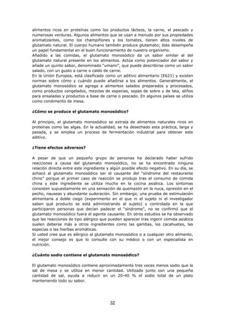 alimentos ricos en proteínas como los productos lácteos, la carne, el pescado y
numerosas verduras. Algunos alimentos que se usan a menudo por sus propiedades
aromatizantes, como los champiñones y los tomates, tienen altos niveles de
glutamato natural. El cuerpo humano también produce glutamato; éste desempeña
un papel fundamental en el buen funcionamiento de nuestro organismo.
Añadido a las comidas, el glutamato monosódico da un sabor similar al del
glutamato natural presente en los alimentos. Actúa como potenciador del sabor y
añade un quinto sabor, denominado “umami”, que puede describirse como un sabor
salado, con un gusto a carne o caldo de carne.
En la Unión Europea, está clasificado como un aditivo alimentario (E621) y existen
normas sobre cómo y cuándo puede añadirse a los alimentos. Generalmente, el
glutamato monosódico se agrega a alimentos salados preparados y procesados,
como productos congelados, mezclas de especias, sopas de sobre y de lata, aliños
para ensaladas y productos a base de carne o pescado. En algunos países se utiliza
como condimento de mesa.
¿Cómo se produce el glutamato monosódico?
Al principio, el glutamato monosódico se extraía de alimentos naturales ricos en
proteínas como las algas. En la actualidad, se ha desechado esta práctica, larga y
pesada, y se emplea un proceso de fermentación industrial para obtener este
aditivo.
¿Tiene efectos adversos?
A pesar de que un pequeño grupo de personas ha declarado haber sufrido
reacciones a causa del glutamato monosódico, no se ha encontrado ninguna
relación directa entre este ingrediente y algún posible efecto negativo. En su día, se
achacó al glutamato monosódico ser el causante del “síndrome del restaurante
chino” porque el primer caso de reacción se produjo tras el consumo de comida
china y este ingrediente se utiliza mucho en la cocina asiática. Los síntomas
consisten supuestamente en una sensación de quemazón en la nuca, opresión en el
pecho, nauseas y abundante sudoración. Sin embargo, una prueba de estimulación
alimentaria a doble ciego (experimento en el que ni el sujeto ni el investigador
saben qué producto se está administrando al sujeto) y controlada en la que
participaron personas que decían padecer el “síndrome”, no se confirmó que el
glutamato monosódico fuera el agente causante. En otros estudios se ha observado
que las reacciones de tipo alérgico que pueden aparecer tras ingerir comida asiática
suelen deberse más a otros ingredientes como las gambas, los cacahuetes, las
especias o las hierbas aromáticas.
Si usted cree que es alérgico al glutamato monosódico o a cualquier otro alimento,
el mejor consejo es que lo consulte con su médico o con un especialista en
nutrición.
¿Cuánto sodio contiene el glutamato monosódico?
El glutamato monosódico contiene aproximadamente tres veces menos sodio que la
sal de mesa y se utiliza en menor cantidad. Utilizado junto con una pequeña
cantidad de sal, ayuda a reducir en un 20-40 % el sodio total de un plato
manteniendo todo su sabor.
32
 