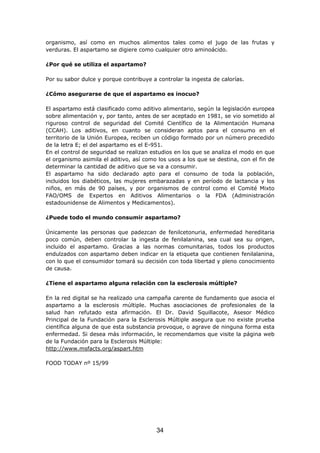 34
organismo, así como en muchos alimentos tales como el jugo de las frutas y
verduras. El aspartamo se digiere como cualquier otro aminoácido.
¿Por qué se utiliza el aspartamo?
Por su sabor dulce y porque contribuye a controlar la ingesta de calorías.
¿Cómo asegurarse de que el aspartamo es inocuo?
El aspartamo está clasificado como aditivo alimentario, según la legislación europea
sobre alimentación y, por tanto, antes de ser aceptado en 1981, se vio sometido al
riguroso control de seguridad del Comité Científico de la Alimentación Humana
(CCAH). Los aditivos, en cuanto se consideran aptos para el consumo en el
territorio de la Unión Europea, reciben un código formado por un número precedido
de la letra E; el del aspartamo es el E-951.
En el control de seguridad se realizan estudios en los que se analiza el modo en que
el organismo asimila el aditivo, así como los usos a los que se destina, con el fin de
determinar la cantidad de aditivo que se va a consumir.
El aspartamo ha sido declarado apto para el consumo de toda la población,
incluidos los diabéticos, las mujeres embarazadas y en período de lactancia y los
niños, en más de 90 países, y por organismos de control como el Comité Mixto
FAO/OMS de Expertos en Aditivos Alimentarios o la FDA (Administración
estadounidense de Alimentos y Medicamentos).
¿Puede todo el mundo consumir aspartamo?
Únicamente las personas que padezcan de fenilcetonuria, enfermedad hereditaria
poco común, deben controlar la ingesta de fenilalanina, sea cual sea su origen,
incluido el aspartamo. Gracias a las normas comunitarias, todos los productos
endulzados con aspartamo deben indicar en la etiqueta que contienen fenilalanina,
con lo que el consumidor tomará su decisión con toda libertad y pleno conocimiento
de causa.
¿Tiene el aspartamo alguna relación con la esclerosis múltiple?
En la red digital se ha realizado una campaña carente de fundamento que asocia el
aspartamo a la esclerosis múltiple. Muchas asociaciones de profesionales de la
salud han refutado esta afirmación. El Dr. David Squillacote, Asesor Médico
Principal de la Fundación para la Esclerosis Múltiple asegura que no existe prueba
científica alguna de que esta substancia provoque, o agrave de ninguna forma esta
enfermedad. Si desea más información, le recomendamos que visite la página web
de la Fundación para la Esclerosis Múltiple:
http://www.msfacts.org/aspart.htm
FOOD TODAY nº 15/99
 