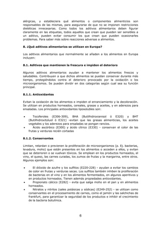alérgicas, y estableciera qué alimentos o componentes alimenticios son
responsables de las mismas, para asegurarse de que no se imponen restricciones
dietéticas innecesarias. Como todos los aditivos alimentarios deben figurar
claramente en las etiquetas, todos aquellos que crean que pueden ser sensibles a
un aditivo, pueden evitar consumir los que crean que pueden ocasionarles
problemas. Para saber más sobre reacciones adversas a alimentos.
8. ¿Qué aditivos alimentarios se utilizan en Europa?
Los aditivos alimentarios que normalmente se añaden a los alimentos en Europa
incluyen:
8.1. Aditivos que mantienen la frescura e impiden el deterioro
Algunos aditivos alimentarios ayudan a mantener los alimentos frescos y
saludables. Contribuyen a que dichos alimentos se puedan conservar durante más
tiempo, protegiéndolos contra el deterioro provocado por la oxidación o los
microorganismos. Se pueden dividir en dos categorías según cual sea su función
principal.
8.1.1. Antioxidantes
Evitan la oxidación de los alimentos e impiden el enranciamiento y la decoloración.
Se utilizan en productos horneados, cereales, grasas y aceites, y en aderezos para
ensaladas. Los principales antioxidantes liposolubles son:
• Tocoferoles (E306-309), BHA (Butilhidroxianisol ó E320) y BHT
(Butilhidroxitoluol ó E321) -evitan que las grasas alimenticias, los aceites
vegetales y los aderezos para ensaladas se pongan rancios.
• Ácido ascórbico (E300) y ácido cítrico (E330) - conservan el color de las
frutas y verduras recién cortadas
8.1.2. Conservantes
Limitan, retardan o previenen la proliferación de microorganismos (p. Ej. bacterias,
levadura, moho) que están presentes en los alimentos o acceden a ellos, y evitan
que se deterioren o se vuelvan tóxicos. Se emplean en los productos horneados, el
vino, el queso, las carnes curadas, los zumos de frutas y la margarina, entre otros.
Algunos ejemplos son:
• El dióxido de azufre y los sulfitos (E220-228) - ayudan a evitar los cambios
de color en frutas y verduras secas. Los sulfitos también inhiben la proliferación
de bacterias en el vino y en los alimentos fermentados, en algunos aperitivos y
en productos horneados. Tienen además propiedades antioxidantes.
• Propionato cálcico (E282) - evita que salga moho en el pan y en alimentos
horneados.
• Nitratos y nitritos (sales potásicas y sódicas) (E249-252) - se utilizan como
conservantes en el procesamiento de carnes, como el jamón y las salchichas de
frankfurt, para garantizar la seguridad de los productos e inhibir el crecimiento
de la bacteria botulínica.
6
 