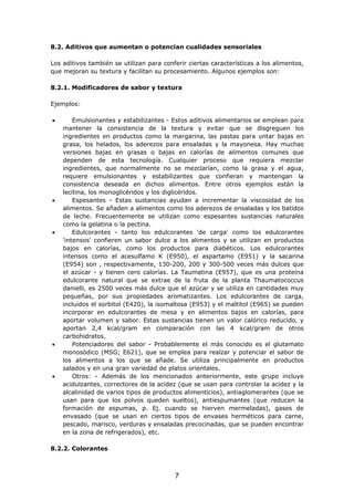8.2. Aditivos que aumentan o potencian cualidades sensoriales
Los aditivos también se utilizan para conferir ciertas características a los alimentos,
que mejoran su textura y facilitan su procesamiento. Algunos ejemplos son:
8.2.1. Modificadores de sabor y textura
Ejemplos:
• Emulsionantes y estabilizantes - Estos aditivos alimentarios se emplean para
mantener la consistencia de la textura y evitar que se disgreguen los
ingredientes en productos como la margarina, las pastas para untar bajas en
grasa, los helados, los aderezos para ensaladas y la mayonesa. Hay muchas
versiones bajas en grasas o bajas en calorías de alimentos comunes que
dependen de esta tecnología. Cualquier proceso que requiera mezclar
ingredientes, que normalmente no se mezclarían, como la grasa y el agua,
requiere emulsionantes y estabilizantes que confieran y mantengan la
consistencia deseada en dichos alimentos. Entre otros ejemplos están la
lecitina, los monoglicéridos y los diglicéridos.
• Espesantes - Estas sustancias ayudan a incrementar la viscosidad de los
alimentos. Se añaden a alimentos como los aderezos de ensaladas y los batidos
de leche. Frecuentemente se utilizan como espesantes sustancias naturales
como la gelatina o la pectina.
• Edulcorantes - tanto los edulcorantes 'de carga' como los edulcorantes
'intensos' confieren un sabor dulce a los alimentos y se utilizan en productos
bajos en calorías, como los productos para diabéticos. Los edulcorantes
intensos como el acesulfamo K (E950), el aspartamo (E951) y la sacarina
(E954) son , respectivamente, 130-200, 200 y 300-500 veces más dulces que
el azúcar - y tienen cero calorías. La Taumatina (E957), que es una proteína
edulcorante natural que se extrae de la fruta de la planta Thaumatococcus
danielli, es 2500 veces más dulce que el azúcar y se utiliza en cantidades muy
pequeñas, por sus propiedades aromatizantes. Los edulcorantes de carga,
incluidos el sorbitol (E420), la isomaltosa (E953) y el maltitol (E965) se pueden
incorporar en edulcorantes de mesa y en alimentos bajos en calorías, para
aportar volumen y sabor. Estas sustancias tienen un valor calórico reducido, y
aportan 2,4 kcal/gram en comparación con las 4 kcal/gram de otros
carbohidratos.
• Potenciadores del sabor - Probablemente el más conocido es el glutamato
monosódico (MSG; E621), que se emplea para realzar y potenciar el sabor de
los alimentos a los que se añade. Se utiliza principalmente en productos
salados y en una gran variedad de platos orientales.
• Otros: - Además de los mencionados anteriormente, este grupo incluye
acidulzantes, correctores de la acidez (que se usan para controlar la acidez y la
alcalinidad de varios tipos de productos alimenticios), antiaglomerantes (que se
usan para que los polvos queden sueltos), antiespumantes (que reducen la
formación de espumas, p. Ej. cuando se hierven mermeladas), gases de
envasado (que se usan en ciertos tipos de envases herméticos para carne,
pescado, marisco, verduras y ensaladas precocinadas, que se pueden encontrar
en la zona de refrigerados), etc.
8.2.2. Colorantes
7
 