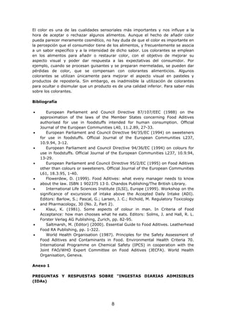 El color es una de las cualidades sensoriales más importantes y nos influye a la
hora de aceptar o rechazar algunos alimentos. Aunque el hecho de añadir color
pueda parecer meramente cosmético, no hay duda de que el color es importante en
la percepción que el consumidor tiene de los alimentos, y frecuentemente se asocia
a un sabor específico y a la intensidad de dicho sabor. Los colorantes se emplean
en los alimentos para añadir o restaurar color, con el objetivo de mejorar su
aspecto visual y poder dar respuesta a las expectativas del consumidor. Por
ejemplo, cuando se procesan guisantes y se preparan mermeladas, se pueden dar
pérdidas de color, que se compensan con colorantes alimenticios. Algunos
colorantes se utilizan únicamente para mejorar el aspecto visual en pasteles y
productos de repostería. Sin embargo, es inadmisible la utilización de colorantes
para ocultar o disimular que un producto es de una calidad inferior. Para saber más
sobre los colorantes.
Bibliografía
• European Parliament and Council Directive 87/107/EEC (1988) on the
approximation of the laws of the Member States concerning Food Aditives
authorised for use in foodstuffs intended for human consumption. Official
Journal of the European Communities L40, 11.2.89, 27-33.
• European Parliament and Council Directive 94/35/EC (1994) on sweeteners
for use in foodstuffs. Official Journal of the European Communities L237,
10.9.94, 3-12.
• European Parliament and Council Directive 94/36/EC (1994) on colours for
use in foodstuffs. Official Journal of the European Communities L237, 10.9.94,
13-29.
• European Parliament and Council Directive 95/2/EC (1995) on Food Aditives
other than colours or sweeteners. Official Journal of the European Communities
L61, 18.3.95, 1-40.
• Flowerdew, D. (1999). Food Aditives: what every manager needs to know
about the law. ISBN 1 902375 13 0. Chandos Publishing/The British Library.
• International Life Sciences Institute (ILSI), Europe (1999). Workshop on the
significance of excursions of intake above the Accepted Daily Intake (ADI).
Editors: Barlow, S.; Pascal, G.; Larsen, J. C.; Richold, M. Regulatory Toxicology
and Pharmacology, 30 (No. 2, Part 2).
• Klaui, K. (1981). Some aspects of colour in man. In Criteria of Food
Acceptance: how man chooses what he eats. Editors: Solms, J. and Hall, R. L.
Forster Verlag AG Publishing, Zurich, pp. 82-95.
• Saltmarsh, M. (Editor) (2000). Essential Guide to Food Aditives. Leatherhead
Food RA Publishing, pp. 1-322.
• World Health Organisation (1987). Principles for the Safety Assessment of
Food Aditives and Contaminants in Food. Environmental Health Criteria 70.
International Programme on Chemical Safety (IPCS) in cooperation with the
Joint FAO/WHO Expert Committee on Food Aditives (JECFA). World Health
Organisation, Geneva.
Anexo 1
PREGUNTAS Y RESPUESTAS SOBRE "INGESTAS DIARIAS ADMISIBLES
(IDAs)
8
 