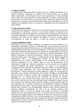 1. ¿Qué es la IDA?
La Ingesta Diaria Admisible (IDA) se define como la cantidad aproximada de un
aditivo alimentario, expresada en relación con el peso corporal, que se puede
ingerir diariamente, durante toda la vida, sin que represente un riesgo apreciable
para la salud. "Sin que represente un riesgo apreciable" se refiere a la certeza real,
de acuerdo con la información con la que se cuente, de que la exposición durante
toda la vida a un aditivo químico determinado no provocará daño alguno. La IDA se
representa normalmente como un nivel de 0-x miligramos al día por kilogramo de
peso corporal.
2. ¿Para qué sirve la IDA?
La IDA sirve para proteger la salud de los consumidores y para facilitar el comercio
internacional de alimentos. La IDA es una manera práctica de determinar la
seguridad de los aditivos alimentarios y se utiliza como instrumento para armonizar
su control regulatorio. La ventaja de que los órganos reglamentadores y consultivos
establezcan las IDAs de los aditivos alimentarios es que se pueden aplicar
universalmente en todos los países y a todos los sectores de la población.
3. Quién establece la IDA?
Básicamente, son los comités científicos de expertos los que asesoran a las
autoridades reguladoras nacionales e internacionales. Las valoraciones en cuanto a
la seguridad de los aditivos alimentarios se han desarrollado de forma similar en los
diferentes Estados Miembros de la Unión Europea, y en la comunidad internacional.
El principal organismo internacional que se encarga de la seguridad de los aditivos
alimentarios es el Comité Conjunto de Expertos en Aditivos Alimentarios (Joint
Expert Committeee on Aditivos alimentarios, JECFA) de la Organización de las
Naciones Unidas para la Agricultura y la Alimentación (United Nations Agricultura
Organisation, FAO), y la Organización Mundial de la Salud (OMS). El
establecimiento de normas internacionales se ha convertido en un tema de
creciente importancia en los últimos años, ya que las disposiciones de la
Organización Mundial del Comercio especifican que las normas de la Comisión
Conjunta FAO/OMS del Codex Alimentarius , en cuanto a la seguridad y
composición de los alimentos, se aplicarán en todo el mundo. En estos momentos,
el Codex está preparando una nueva 'Normativa General sobre Aditivos
Alimentarios' ("General Standard for Food Addittives", GSFA) con el propósito de
desarrollar unas normas internacionales armonizadas, factibles e incuestionables
para el comercio en todo el mundo. Sólo se incluyen los aditivos que han sido
evaluados por el Comité Conjunto de FAO/OMS de Expertos en Aditivos
Alimentarios, y que cumplen las normas necesarias para su uso en alimentos.
En la UE, los aditivos cuyo uso está autorizado según la legislación actual y que se
han incluido en las Directivas de la Comisión Europea son todos aquellos que han
sido evaluados por el Comité Científico de la Alimentación Humana (Scientific
Committee for Food, SCF),y todos los Países Miembros han acordado que dichos
aditivos sean incluidos en la correspondiente Directiva. Este comité consultivo de
expertos establece normalmente una IDA, o en su ausencia, estipula otras
limitaciones sobre el uso de los aditivos. Sólo tienen un número E a aquellos
aditivos que han sido evaluados por la SCF, lo cual indica que la Unión Europea los
autoriza y los considera seguros. El concepto de la IDA y las evaluaciones en cuanto
a seguridad del JECFA han sido en su mayoría adoptados por el Comité Científico
para la Alimentación Humana de la UE, el Organismo para el Control de Alimentos y
Medicamentos (Food and Drug Administration) de Estados Unidos y por otros
organismos en todo el mundo.
9
 