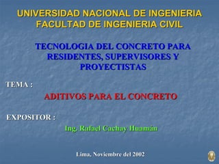 UNIVERSIDAD NACIONAL DE INGENIERIA 
FACULTAD DE INGENIERIA CIVIL 
TECNOLOGIA DEL CONCRETO PARA 
RESIDENTES, SUPERVISORES Y 
PROYECTISTAS 
TEMA : 
ADITIVOS PARA EL CONCRETO 
EXPOSITOR : 
Ing. Rafael Cachay Huamán 
Lima, Noviembre del 2002 
 