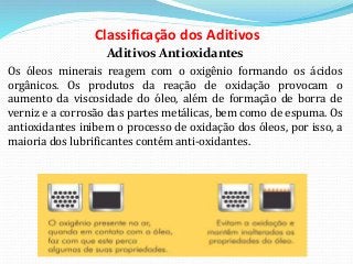 Classificação dos Aditivos
Aditivos Antioxidantes
Os óleos minerais reagem com o oxigênio formando os ácidos
orgânicos. Os produtos da reação de oxidação provocam o
aumento da viscosidade do óleo, além de formação de borra de
verniz e a corrosão das partes metálicas, bem como de espuma. Os
antioxidantes inibem o processo de oxidação dos óleos, por isso, a
maioria dos lubrificantes contém anti-oxidantes.
 