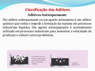 Classificação dos Aditivos
Aditivos Antiespumante
Um aditivo antiespumante ou um agente antiespuma é um aditivo
químico que reduz e impede a formação da espuma em processos
industriais líquidos. Um agente antiespumante é normalmente
utilizado em processos industriais para aumentar a velocidade de
produção e reduzir outros problemas.
 