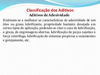 Classificação dos Aditivos
Aditivos de Adesividade
Destinam-se a melhorar as características de adesividade de um
óleo ou graxa lubrificante, propriedade bastante desejada em
certos tipos de aplicação, podendo-se citar o caso de lubrificação,
a graxa, de engrenagens abertas, lubrificação de peças sujeitas à
força centrífuga, lubrificação de sistemas propícios a vazamentos
e gotejamento, etc.
 