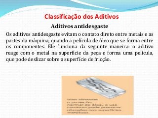 Classificação dos Aditivos
Aditivos antidesgaste
Os aditivos antidesgaste evitam o contato direto entre metais e as
partes da máquina, quando a película de óleo que se forma entre
os componentes. Ele funciona da seguinte maneira: o aditivo
reage com o metal na superfície da peça e forma uma película,
que pode deslizar sobre a superfície de fricção.
 