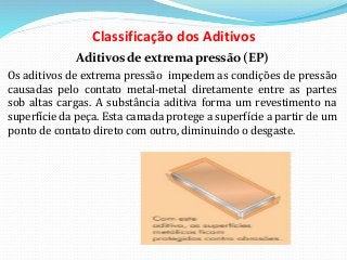 Classificação dos Aditivos
Aditivos de extrema pressão (EP)
Os aditivos de extrema pressão impedem as condições de pressão
causadas pelo contato metal-metal diretamente entre as partes
sob altas cargas. A substância aditiva forma um revestimento na
superfície da peça. Esta camada protege a superfície a partir de um
ponto de contato direto com outro, diminuindo o desgaste.
 