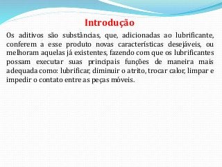 Introdução
Os aditivos são substâncias, que, adicionadas ao lubrificante,
conferem a esse produto novas características desejáveis, ou
melhoram aquelas já existentes, fazendo com que os lubrificantes
possam executar suas principais funções de maneira mais
adequada como: lubrificar, diminuir o atrito, trocar calor, limpar e
impedir o contato entre as peças móveis.
 