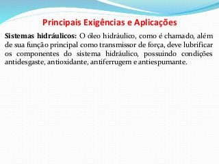 Principais Exigências e Aplicações
Sistemas hidráulicos: O óleo hidráulico, como é chamado, além
de sua função principal como transmissor de força, deve lubrificar
os componentes do sistema hidráulico, possuindo condições
antidesgaste, antioxidante, antiferrugem e antiespumante.
 