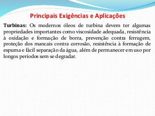 Principais Exigências e Aplicações
Turbinas: Os modernos óleos de turbina devem ter algumas
propriedades importantes como viscosidade adequada, resistência
à oxidação e formação de borra, prevenção contra ferrugem,
proteção dos mancais contra corrosão, resistência à formação de
espuma e fácil separação da água, além de permanecer em uso por
longos períodos sem se degradar.
 
