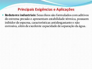 Principais Exigências e Aplicações
 Redutores industriais: Seus óleos são formulados com aditivos
de extrema pressão e apresentam estabilidade térmica, possuem
inibidor de espuma, características antidesgastante e não
corrosiva, além de excelente capacidade de separação da água.
 