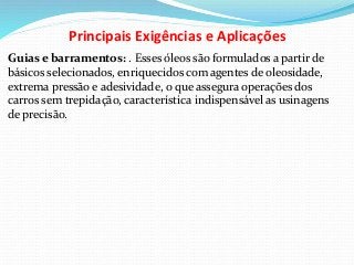 Principais Exigências e Aplicações
Guias e barramentos: . Esses óleos são formulados a partir de
básicos selecionados, enriquecidos com agentes de oleosidade,
extrema pressão e adesividade, o que assegura operações dos
carros sem trepidação, característica indispensável as usinagens
de precisão.
 