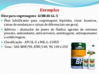 Exemplos
Óleo para engrenagens- LUBRAX GL-5
 Óleo lubrificante para engrenagens hipóides, eixos traseiros,
caixas de mudanças e caixas de diferenciais em geral.
 Aditivos - abaixador do ponto de fluidez, agentes de extrema
pressão, antioxidante, anticorrosivo, antidesgaste, antiespumante
e antiferrugem.
 Classificação - API GL-5 e MIL-L-2105D
 Grau - SAE 80W/90, 85W/140, 90, 140 e 250
 