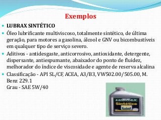 Exemplos
 LUBRAX SINTÉTICO
 Óleo lubrificante multiviscoso, totalmente sintético, de última
geração, para motores a gasolina, álcool e GNV ou bicombustíveis
em qualquer tipo de serviço severo.
 Aditivos - antidesgaste, anticorrosivo, antioxidante, detergente,
dispersante, antiespumante, abaixador do ponto de fluidez,
melhorador do índice de viscosidade e agente de reserva alcalina
 Classificação - API SL/CF, ACEA, A3/B3, VW502.00/505.00, M.
Benz 229.1
Grau - SAE 5W/40
 