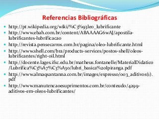 Referencias Bibliográficas
 http://pt.wikipedia.org/wiki/%C3%93leo_lubrificante
 http://www.ebah.com.br/content/ABAAAAG6wAJ/apostila-
lubrificantes-lubrificacao
 http://revista.pensecarros.com.br/pagina/oleo-lubrificante.html
 http://www.shell.com/bra/products-services/postos-shell/oleos-
lubrificantes/right-oil.html
 http://docente.lages.ifsc.edu.br/matheus.fontanelle/MaterialDidatico
/Lubrifica%C3%A7%C3%A3o/lubri_basica%20Ipiranga.pdf
 http://www.almaqsantanna.com.br/images/expresso/003_aditivos(1).
pdf
 http://www.manutencaoesuprimentos.com.br/conteudo/4299-
aditivos-em-oleos-lubrificantes/
 