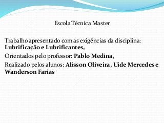 Escola Técnica Master
Trabalho apresentado com as exigências da disciplina:
Lubrificação e Lubrificantes,
Orientados pelo professor: Pablo Medina,
Realizado pelos alunos: Alisson Oliveira, Uide Mercedes e
Wanderson Farias
 