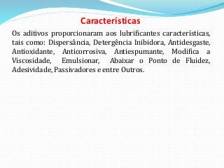 Características
Os aditivos proporcionaram aos lubrificantes características,
tais como: Dispersância, Detergência Inibidora, Antidesgaste,
Antioxidante, Anticorrosiva, Antiespumante, Modifica a
Viscosidade, Emulsionar, Abaixar o Ponto de Fluidez,
Adesividade, Passivadores e entre Outros.
 