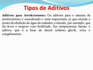 Tipos de Aditivos
Aditivos para Arrefecimento: Os aditivos para o sistema de
arrefecimento é considerado o mais importante, já que retarda o
ponto de ebulição da água do radiador, evitando, por exemplo, que
ela ferva e evapore com facilidade. Em temperaturas baixas, o
aditivo, que é à base de álcool (etileno glicol), evita o
congelamento.
 