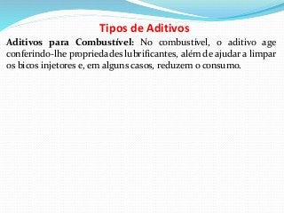 Tipos de Aditivos
Aditivos para Combustível: No combustível, o aditivo age
conferindo-lhe propriedades lubrificantes, além de ajudar a limpar
os bicos injetores e, em alguns casos, reduzem o consumo.
 