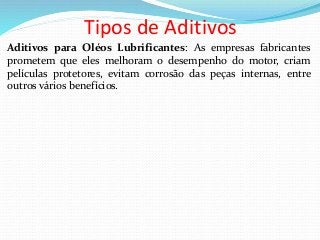Tipos de Aditivos
Aditivos para Oléos Lubrificantes: As empresas fabricantes
prometem que eles melhoram o desempenho do motor, criam
películas protetores, evitam corrosão das peças internas, entre
outros vários benefícios.
 