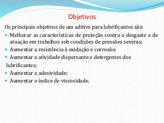 Objetivos
Os principais objetivos de um aditivo para lubrificantes são:
 Melhorar as características de proteção contra o desgaste e de
atuação em trabalhos sob condições de pressões severas;
 Aumentar a resistência à oxidação e corrosão;
 Aumentar a atividade dispersante e detergentes dos
lubrificantes;
 Aumentar a adesividade;
 Aumentar o índice de viscosidade.
 