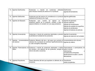 13. Agentes Gasificantes. Sustancias o mezcla de sustancias utilizadas
para introducir dióxido de carbono en un producto.
Gasificantes.
Agentes fermentadores.
14. Agentes Gelificantes. Sustancias que dan textura y/o consistencia a un producto
mediante la formación de un gel.
Agentes gelificantes.
15. Agentes de Glaseado. Sustancias que, cuando se aplican en la
superficie exterior de un producto, confiere a éste un
aspecto brillante o lo revisten con una capa protectora.
Agentes de glaseado.
Agentes sellantes.
Agentes de revestimiento.
Agentes de acabado de superficie.
Agentes de abrillantado.
Agentes formadores de película.
16. Agentes Humectantes. Sustancias o mezcla de sustancias destinadas a prevenir
la pérdida de humedad de los productos.
Agentes humectantes.
Agentes de retención de humedad.
17. Agentes Incrementadores
de volumen.
Sustancia diferente del aire y del agua que aumenta el
volumen de un producto sin contribuir significativamente a
su valor energético disponible.
Incrementadores del volumen.
Agentes de relleno.
18. Agentes Potenciadores de
Sabor.
Sustancia o mezcla de sustancias destinadas a realzar
los aromas o los sabores de los productos, excepto el
cloruro de sodio o sacarosa.
Potenciadores o acentuadores de
sabor o aroma.
Saborizantes o
aromatizantes sinergistas.
Modificadores de sabor o aroma.
Blandadores.
19. Agentes Propulsores. Gases diferentes del aire que expulsan un alimento de un
recipiente.
Propulsores.
Gases propelentes.
 