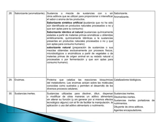 28. Saborizante (aromatizante). Sustancia o mezcla de sustancias con o sin
otros aditivos que se utilizan para proporcionar o intensificar
el sabor o aroma de los productos.
Saborizante sintético artificial (sustancia que no ha sido
aún identificada en productos naturales procesados o no y
que son aptas para su consumo)
Saborizante idéntico al natural (sustancias químicamente
aisladas a partir de materias primas aromáticas u obtenidas
sintéticamente, químicamente idénticas a la sustancias
presentes en productos naturales procesados o no y que
son aptas para consumo humano)
saborizante natural (preparación de sustancias o sus
mezclas obtenidas exclusivamente por procesos físicos,
microbiológicos o enzimáticos a partir de vegetales o de
materias primas de origen animal en su estado natural o
procesadas o por fermentación y que son aptas para
consumo humano).
Saborizante.
Aromatizante.
29. Enzimas. Proteína que cataliza las reacciones bioquímicas
del metabolismo. Las enzimas actúan sobre las moléculas
conocidas como sustratos y permiten el desarrollo de los
diversos procesos celulares.
Catalizadores biológicos.
30. Sustancias inertes. Sustancias utilizadas para disolver, diluir, dispersar
o modificar de otras maneras un aditivo alimentario
sin alterar su función (y sin generar por si mismos efectos
tecnológico alguno) con el fin de facilitar la manipulación, la
aplicación o uso del aditivo alimentario o nutrimento.
Sustancias inertes.
Disolventes inertes.
Sustancias inertes portadoras de
nutrimentos.
Diluyente de otros aditivos.
Agentes encapsuladores.
 