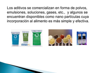 Los aditivos se comercializan en forma de polvos,
emulsiones, soluciones, gases, etc., y algunos se
encuentran disponibles como nano partículas cuya
incorporación al alimento es más simple y efectiva.
 