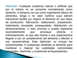 Definición: Cualquier sustancia natural o artificial que
por sí misma no se consume normalmente como
alimento, ni tampoco se usa como ingrediente básico de
alimentos, tenga o no valor nutritivo cuya adición
intencional facilita y/o mejora al alimento en sus fases
de producción, fabricación, elaboración, preparación,
tratamiento, envasado, empaquetado, distribución y/o
almacenamiento, o bien provoca o puede esperarse
razonablemente que provoque (directa o
indirectamente), el que ella misma o sus subproductos
lleguen a ser un complemento del alimento o afecten a
sus características. Esta definición no incluye los
contaminantes ni sustancias añadidas al alimento para
mantener o mejorar las cualidades nutricionales
(minerales, vitaminas, y sustancias enriquecedoras).
 
