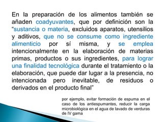 En la preparación de los alimentos también se
añaden coadyuvantes, que por definición son la
“sustancia o materia, excluidos aparatos, utensilios
y aditivos, que no se consume como ingrediente
alimenticio por sí misma, y se emplea
intencionalmente en la elaboración de materias
primas, productos o sus ingredientes, para lograr
una finalidad tecnológica durante el tratamiento o la
elaboración, que puede dar lugar a la presencia, no
intencionada pero inevitable, de residuos o
derivados en el producto final”
por ejemplo, evitar formación de espuma en el
caso de los antiespumantes, reducir la carga
microbiológica en el agua de lavado de verduras
de IV gama
 
