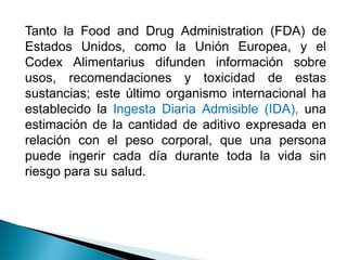 Tanto la Food and Drug Administration (FDA) de
Estados Unidos, como la Unión Europea, y el
Codex Alimentarius difunden información sobre
usos, recomendaciones y toxicidad de estas
sustancias; este último organismo internacional ha
establecido la Ingesta Diaria Admisible (IDA), una
estimación de la cantidad de aditivo expresada en
relación con el peso corporal, que una persona
puede ingerir cada día durante toda la vida sin
riesgo para su salud.
 