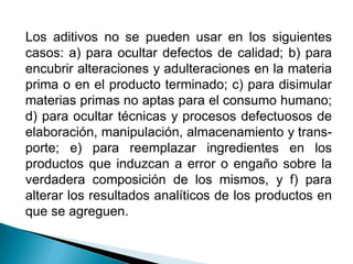 Los aditivos no se pueden usar en los siguientes
casos: a) para ocultar defectos de calidad; b) para
encubrir alteraciones y adulteraciones en la materia
prima o en el producto terminado; c) para disimular
materias primas no aptas para el consumo humano;
d) para ocultar técnicas y procesos defectuosos de
elaboración, manipulación, almacenamiento y trans-
porte; e) para reemplazar ingredientes en los
productos que induzcan a error o engaño sobre la
verdadera composición de los mismos, y f) para
alterar los resultados analíticos de los productos en
que se agreguen.
 
