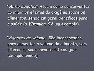 * Antioxidantes:   Atuam como conservantes ao inibir os efeitos do oxigênio sobre os alimentos, sendo em geral benéficos para a saúde (a  Vitamina C  é um exemplo). * Agentes de volume:   São incorporados para aumentar o volume do alimento, sem alterar as suas características (por exemplo amido). 
