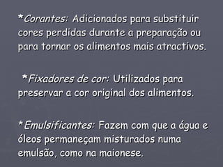 * Corantes:   Adicionados para substituir cores perdidas durante a preparação ou para tornar os alimentos mais atractivos. * Fixadores de cor:   Utilizados para preservar a cor original dos alimentos. * Emulsificantes:   Fazem com que a água e óleos permaneçam misturados numa emulsão, como na maionese. 