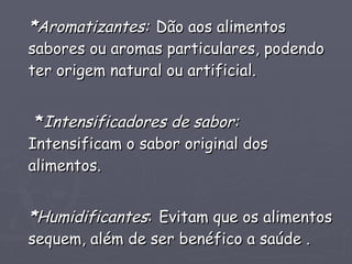 * Aromatizantes:   Dão aos alimentos sabores ou aromas particulares, podendo ter origem natural ou artificial. * Intensificadores de sabor:   Intensificam o sabor original dos alimentos. * Humidificantes :   Evitam que os alimentos sequem, além de ser benéfico a saúde . 