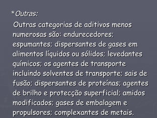 * Outras:   Outras categorias de aditivos menos numerosas são: endurecedores; espumantes; dispersantes de gases em alimentos líquidos ou sólidos; levedantes químicos; os agentes de transporte incluindo solventes de transporte; sais de fusão; dispersantes de proteínas; agentes de brilho e protecção superficial; amidos modificados; gases de embalagem e propulsores; complexantes de metais. 