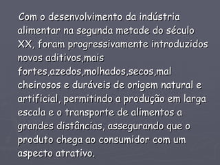 Com o desenvolvimento da indústria alimentar na segunda metade do século XX, foram progressivamente introduzidos novos aditivos,mais fortes,azedos,molhados,secos,mal cheirosos e duráveis de origem natural e artificial, permitindo a produção em larga escala e o transporte de alimentos a grandes distâncias, assegurando que o produto chega ao consumidor com um aspecto atrativo.  