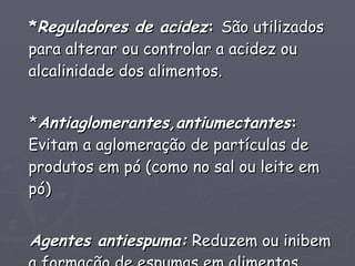 * Reguladores de acidez :  São utilizados para alterar ou controlar a acidez ou alcalinidade dos alimentos. * Antiaglomerantes,antiumectantes :  Evitam a aglomeração de partículas de produtos em pó (como no sal ou leite em pó) Agentes antiespuma:  Reduzem ou inibem a formação de espumas em alimentos. 