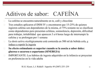 Aditivos de sabor: CAFEÍNA
10R.S.J. Keast, L.J. Riddell / Appetite 49 (2007) 255–259
 La cafeína se encuentra naturalmente en te, café y chocolate
 Tres estudios aplicaron el DSM IV y encontraron que 15-25% de quienes
ingieren cafeína son dependientes de la misma, el 75% restante no se clasifican
como dependientes pero presentan cefaleas, somnolencia, depresión, dificultad
para trabajar, irritabilidad que aparecen 3 a 6 horas luego de interrumpir la
cafeína y se prolongan por 1 semana
 La dosis activa sicológicamente está contenida en 500 ml de bebida cola, e
induce a repetir la ingesta
 Su efecto estimulante es superior cuando se la asocia a sabor dulce:
glucosa o sacarosa o aspartamo (SINERGIA)
 IMPORTANTE: Los hábitos de ingesta adquiridos en la infancia se proyectan
en preferencias en la vida adulta
 