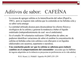 Aditivos de sabor: CAFEÍNA
11R.S.J. Keast, L.J. Riddell / Appetite 49 (2007) 255–259
 La excusa de agregar cafeína es la intensificación del sabor (PepsiCo,
1981), pero se requiere más cafeína que la contenida en las bebidas cola y
su sabor sería amargo
 La cantidad utilizada alcanza para desencadenar los efectos físicos y
sicológicos de la cafeína y generan la tendencia a beber el líquido
endulzado (independientemente de cual sea el endulzante)
 En el estudio 30 voluntarios realizaron 1200 pruebas de sabor, no
pudieron identificar variaciones de sabor al cambiar la concentración de
cafeína en bebidas colas (sin cafeína o con ella) pero si en líquidos
edulcorados con sacarosa, aspartamo o sucralosa.
 Una conclusión puede ser que la cafeína se adiciona para inducir
cambios en el comportamiento del consumidor (recordar que los hábitos
de ingesta adquiridos en la infancia se proyectan en preferencias en la vida adulta)
 