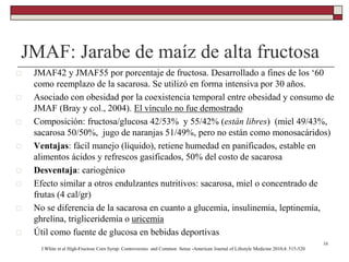 JMAF: Jarabe de maíz de alta fructosa
 JMAF42 y JMAF55 por porcentaje de fructosa. Desarrollado a fines de los ‘60
como reemplazo de la sacarosa. Se utilizó en forma intensiva por 30 años.
 Asociado con obesidad por la coexistencia temporal entre obesidad y consumo de
JMAF (Bray y col., 2004). El vínculo no fue demostrado
 Composición: fructosa/glucosa 42/53% y 55/42% (están libres) (miel 49/43%,
sacarosa 50/50%, jugo de naranjas 51/49%, pero no están como monosacáridos)
 Ventajas: fácil manejo (líquido), retiene humedad en panificados, estable en
alimentos ácidos y refrescos gasificados, 50% del costo de sacarosa
 Desventaja: cariogénico
 Efecto similar a otros endulzantes nutritivos: sacarosa, miel o concentrado de
frutas (4 cal/gr)
 No se diferencia de la sacarosa en cuanto a glucemia, insulinemia, leptinemia,
ghrelina, trigliceridemia o uricemia
 Útil como fuente de glucosa en bebidas deportivas
16
J White et al High-Fructose Corn Syrup: Controversies and Common Sense -American Journal of Lifestyle Medicine 2010;4: 515-520
 