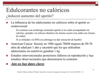 Edulcorantes no calóricos
¿inducen aumento del apetito?
 La influencia de los edulcorantes no calóricos sobre el apetito es
controversial:
 En contacto con orofaringe estimulan apetito si no están acompañados de
calorías, ejemplo: un refresco dietético (lo mismo ocurre con caldo con cloruro
de sodio)
 Si se infunden vía SNG en estómago no dan sensación de hambre
 American Cancer Society en 1986 siguió 78694 mujeres de 50-70
años de edad por 1 año y encontró que los que utilizaban
edulcorantes no nutritivos ganaban 1 kg
 Estudios intervencionales posteriores fallaron en reproducirlo y hay
estudios observacionales que demostraron lo contrario
 Aún no hay datos claros
22
Richard D Mattes and Barry M Popkin Nonnutritive sweetener consumption in humans:Am J Clin Nutr 2009;89:1–14
 